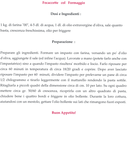 Focaccette   col   Formaggio       Dosi e Ingredienti :     1 kg. di farina "00", 4-5 dl. di acqua, 1 dl. di olio extravergine d'oliva, sale quanto basta, crescenza freschissima, olio per friggere  Preparazione  :  Preparare gli ingredienti. Formare un impasto con farina, versando un po' d'olio d'oliva, aggiungete il sale (ed infine l'acqua). Lavorate a mano (potete farlo anche con l'impastatrice) sino a quando l'impasto risultera' morbido e liscio. Farlo riposare per circa 60 minuti in temperatura di circa 18/20 gradi e coprire. Dopo aver lasciato riposare l'impasto per 60  minuti, dividere l'impasto per prelevarne un pane di circa 1/2 chilogrammo e tirarlo leggermente con il mattarello rendendo la pasta sottile. Ritagliarla a piccoli quadri della dimensione circa di cm. 10 per lato. Su ogni quadro mettere circa gr. 50/60 di crescenza, ricoprirla con un altro quadrato di pasta, chiudere bene i quattro bordi e friggere in olio bollente. Durante la loro cottura, aiutandosi con un mestolo, gettare l'olio bollente sui lati che rimangono fuori esposti.     Buon Appetito!