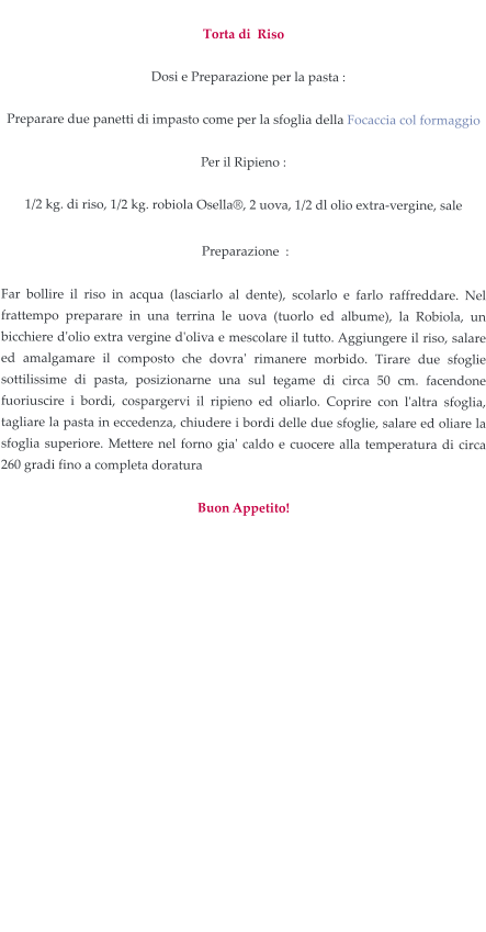 Torta di  Riso     Dosi e Preparazione per la pasta :  Preparare due panetti di impasto come per la sfoglia della Focaccia col formaggio  Per il Ripieno :  1/2 kg. di riso, 1/2 kg. robiola Osella®, 2 uova, 1/2 dl olio extra-vergine, sale   Preparazione  :  Far bollire il riso in acqua (lasciarlo al dente), scolarlo e farlo raffreddare. Nel frattempo preparare in una terrina le uova (tuorlo ed albume), la Robiola, un bicchiere d'olio extra vergine d'oliva e mescolare il tutto. Aggiungere il riso, salare ed amalgamare il composto che dovra' rimanere morbido. Tirare due sfoglie sottilissime di pasta, posizionarne una sul tegame di circa 50 cm. facendone fuoriuscire i bordi, cospargervi il ripieno ed oliarlo. Coprire con l'altra sfoglia, tagliare la pasta in eccedenza, chiudere i bordi delle due sfoglie, salare ed oliare la sfoglia superiore. Mettere nel forno gia' caldo e cuocere alla temperatura di circa 260 gradi fino a completa doratura   Buon Appetito!